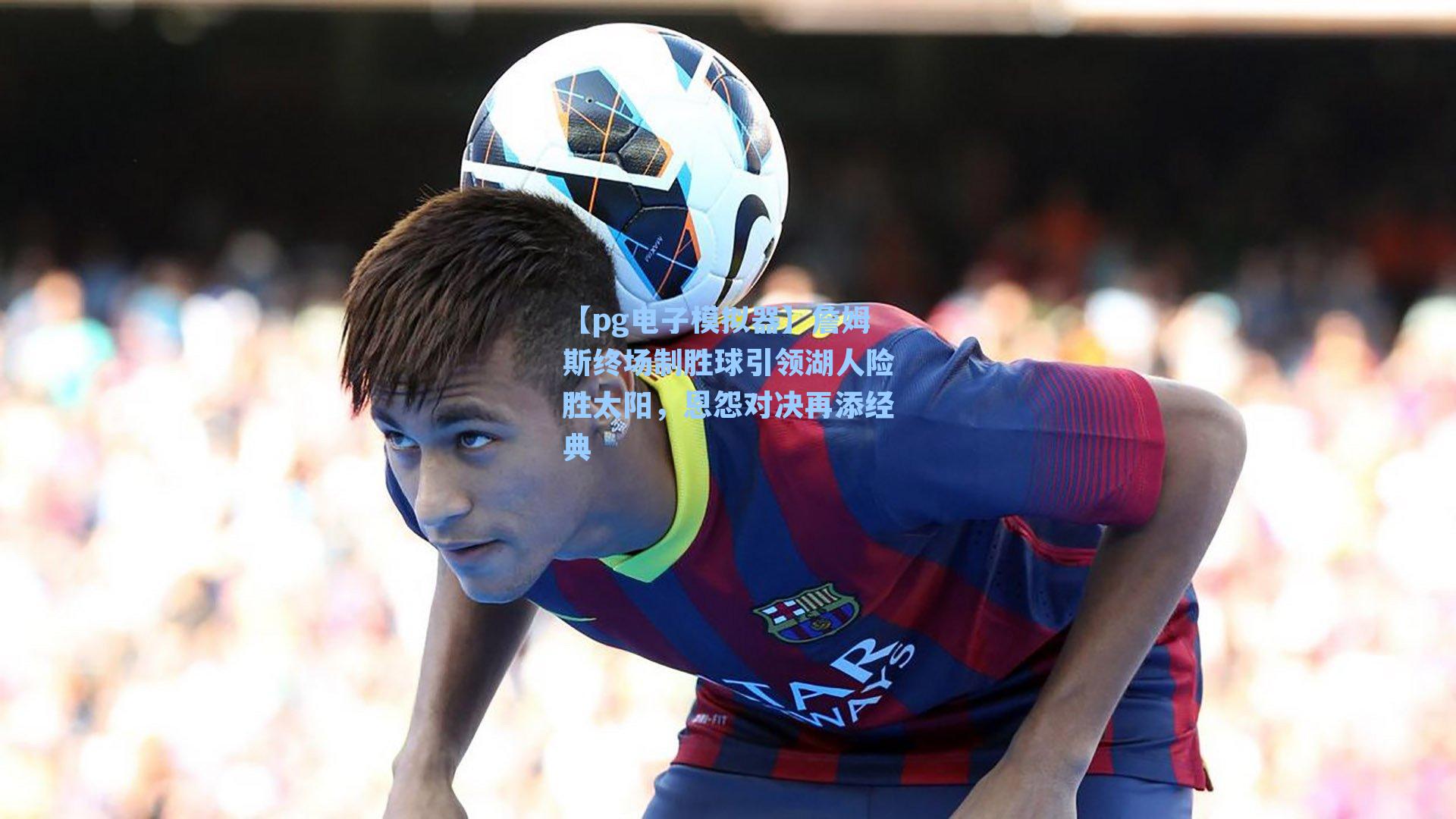 詹姆斯终场制胜球引领湖人险胜太阳,恩怨对决再添经典